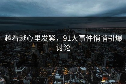 越看越心里发紧，91大事件悄悄引爆讨论