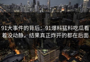 91大事件的背后：91爆料猛料吃瓜看着没动静，结果真正炸开的都在后面