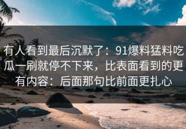 有人看到最后沉默了：91爆料猛料吃瓜一刷就停不下来，比表面看到的更有内容：后面那句比前面更扎心