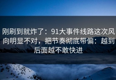 刚刷到就炸了：91大事件线路这次风向明显不对，把节奏彻底带偏：越到后面越不敢快进