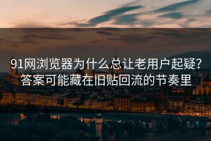 91网浏览器为什么总让老用户起疑？答案可能藏在旧贴回流的节奏里