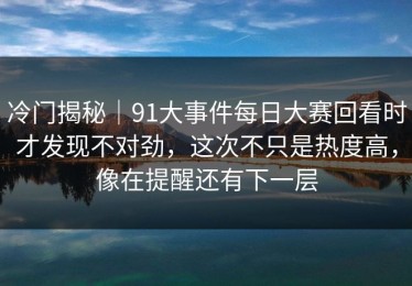冷门揭秘｜91大事件每日大赛回看时才发现不对劲，这次不只是热度高，像在提醒还有下一层