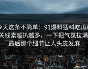 今天这条不简单：91爆料猛料吃瓜相关线索越扒越多，一下把气氛拉满：最后那个细节让人头皮发麻