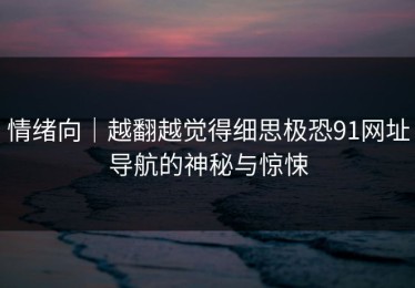 情绪向｜越翻越觉得细思极恐91网址导航的神秘与惊悚