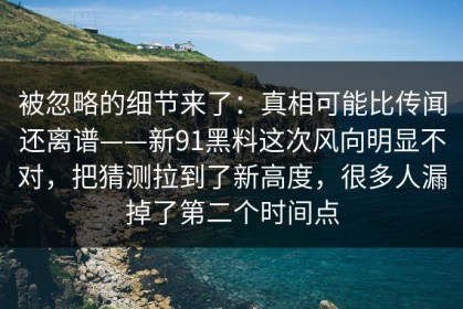 被忽略的细节来了：真相可能比传闻还离谱——新91黑料这次风向明显不对，把猜测拉到了新高度，很多人漏掉了第二个时间点
