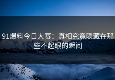 91爆料今日大赛：真相究竟隐藏在那些不起眼的瞬间