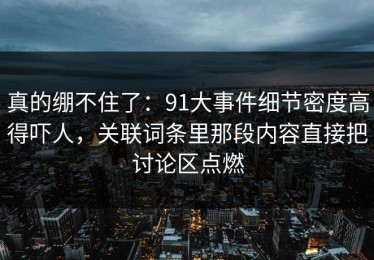 真的绷不住了：91大事件细节密度高得吓人，关联词条里那段内容直接把讨论区点燃
