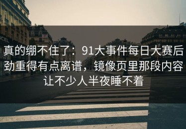 真的绷不住了：91大事件每日大赛后劲重得有点离谱，镜像页里那段内容让不少人半夜睡不着