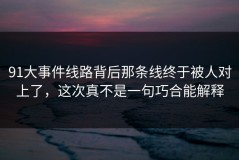 91大事件线路背后那条线终于被人对上了，这次真不是一句巧合能解释