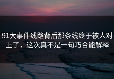 91大事件线路背后那条线终于被人对上了，这次真不是一句巧合能解释