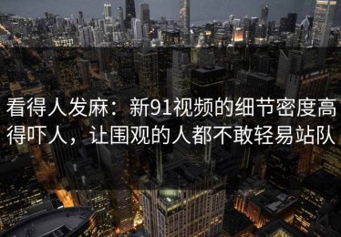 看得人发麻：新91视频的细节密度高得吓人，让围观的人都不敢轻易站队