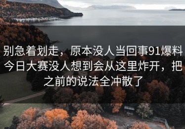 别急着划走，原本没人当回事91爆料今日大赛没人想到会从这里炸开，把之前的说法全冲散了