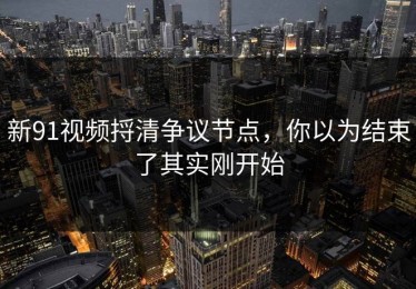 新91视频捋清争议节点，你以为结束了其实刚开始