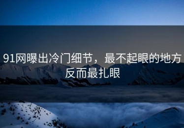 91网曝出冷门细节，最不起眼的地方反而最扎眼