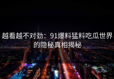 越看越不对劲：91爆料猛料吃瓜世界的隐秘真相揭秘