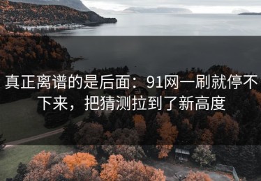 真正离谱的是后面：91网一刷就停不下来，把猜测拉到了新高度