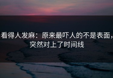 看得人发麻：原来最吓人的不是表面，突然对上了时间线