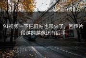 91视频一下把旧帖也带火了，回传片段越翻越像还有后手