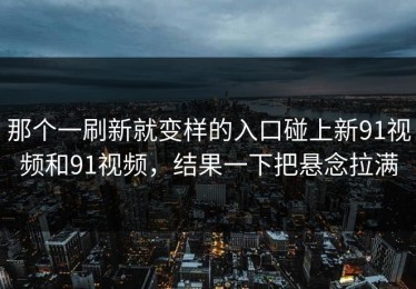 那个一刷新就变样的入口碰上新91视频和91视频，结果一下把悬念拉满