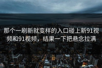 那个一刷新就变样的入口碰上新91视频和91视频，结果一下把悬念拉满