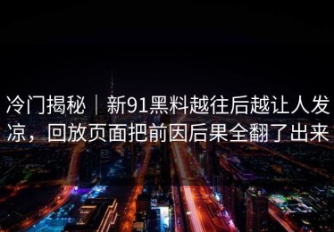 冷门揭秘｜新91黑料越往后越让人发凉，回放页面把前因后果全翻了出来