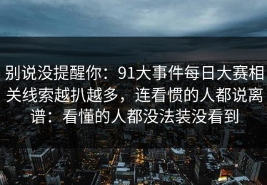 别说没提醒你：91大事件每日大赛相关线索越扒越多，连看惯的人都说离谱：看懂的人都没法装没看到