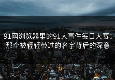 91网浏览器里的91大事件每日大赛：那个被轻轻带过的名字背后的深意