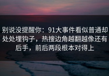 别说没提醒你：91大事件看似普通却处处埋钩子，热搜边角越翻越像还有后手，前后两段根本对得上