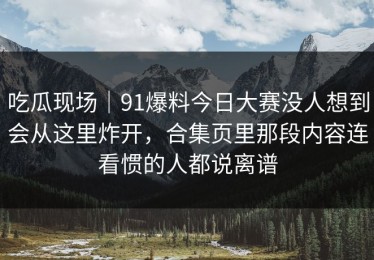 吃瓜现场｜91爆料今日大赛没人想到会从这里炸开，合集页里那段内容连看惯的人都说离谱