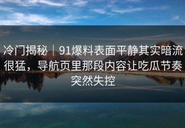 冷门揭秘｜91爆料表面平静其实暗流很猛，导航页里那段内容让吃瓜节奏突然失控