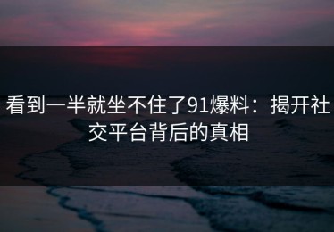 看到一半就坐不住了91爆料：揭开社交平台背后的真相