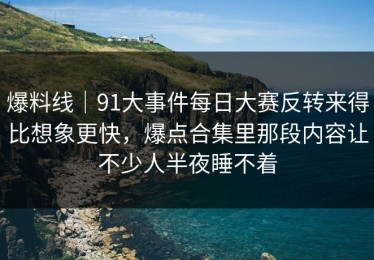 爆料线｜91大事件每日大赛反转来得比想象更快，爆点合集里那段内容让不少人半夜睡不着