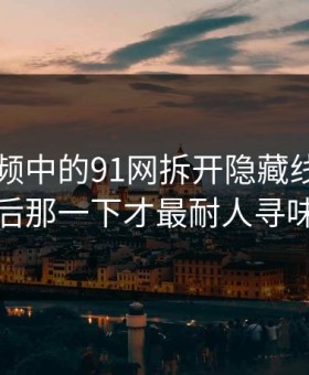 新91视频中的91网拆开隐藏线索，最后那一下才最耐人寻味