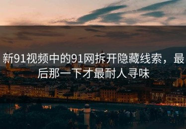 新91视频中的91网拆开隐藏线索，最后那一下才最耐人寻味
