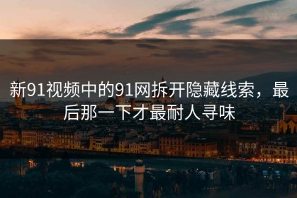 新91视频中的91网拆开隐藏线索，最后那一下才最耐人寻味