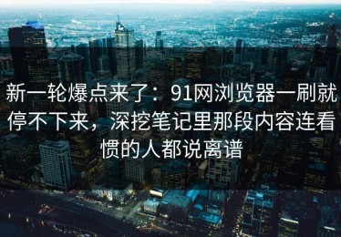 新一轮爆点来了：91网浏览器一刷就停不下来，深挖笔记里那段内容连看惯的人都说离谱