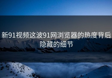 新91视频这波91网浏览器的热度背后隐藏的细节