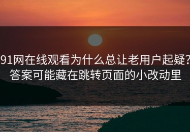 91网在线观看为什么总让老用户起疑？答案可能藏在跳转页面的小改动里