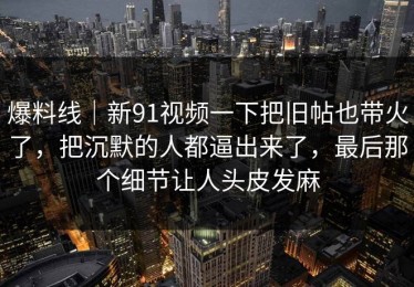 爆料线｜新91视频一下把旧帖也带火了，把沉默的人都逼出来了，最后那个细节让人头皮发麻
