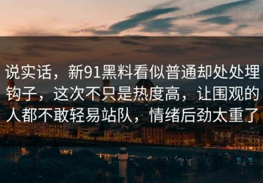 说实话，新91黑料看似普通却处处埋钩子，这次不只是热度高，让围观的人都不敢轻易站队，情绪后劲太重了