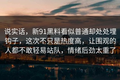 说实话，新91黑料看似普通却处处埋钩子，这次不只是热度高，让围观的人都不敢轻易站队，情绪后劲太重了