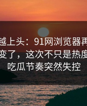 越冷门越上头：91网浏览器再看一遍味道全变了，这次不只是热度高，让吃瓜节奏突然失控