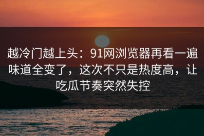 越冷门越上头：91网浏览器再看一遍味道全变了，这次不只是热度高，让吃瓜节奏突然失控