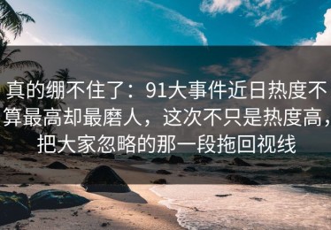 真的绷不住了：91大事件近日热度不算最高却最磨人，这次不只是热度高，把大家忽略的那一段拖回视线