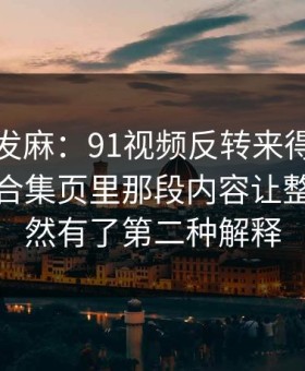 看得人发麻：91视频反转来得比想象更快，合集页里那段内容让整件事突然有了第二种解释