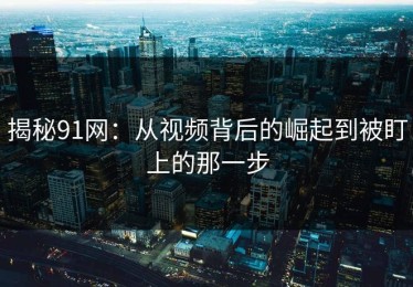 揭秘91网：从视频背后的崛起到被盯上的那一步
