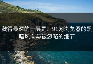 藏得最深的一层是：91网浏览器的黑暗风向与被忽略的细节