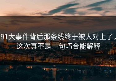 91大事件背后那条线终于被人对上了，这次真不是一句巧合能解释