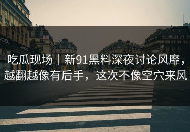 吃瓜现场｜新91黑料深夜讨论风靡，越翻越像有后手，这次不像空穴来风