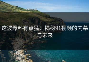 这波爆料有点猛：揭秘91视频的内幕与未来